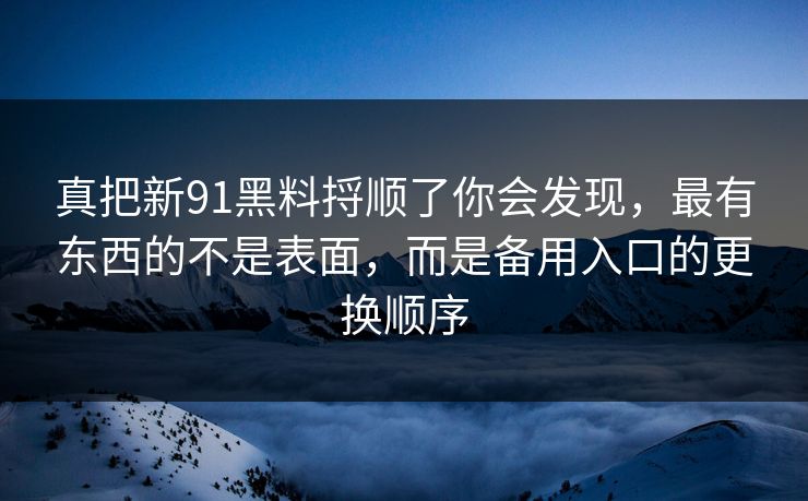 真把新91黑料捋顺了你会发现,最有东西的不是表面,而是备用入口的更换顺序 真把新91黑料捋顺了你会发现,最有东西的不是表面,而是备用入口的更换顺序