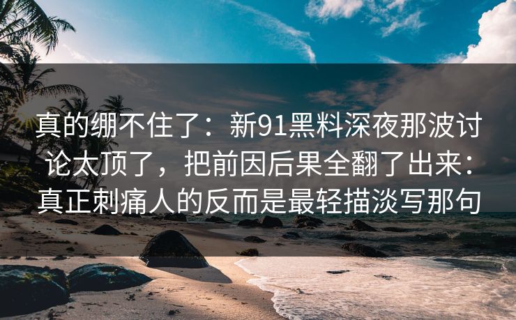 真的绷不住了：新91黑料深夜那波讨论太顶了，把前因后果全翻了出来：真正刺痛人的反而是最轻描淡写那句