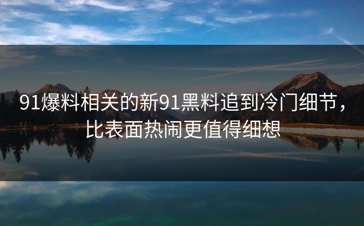 91爆料相关的新91黑料追到冷门细节，比表面热闹更值得细想