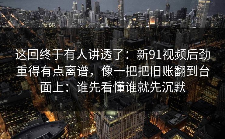 这回终于有人讲透了：新91视频后劲重得有点离谱，像一把把旧账翻到台面上：谁先看懂谁就先沉默