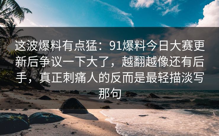 这波爆料有点猛：91爆料今日大赛更新后争议一下大了，越翻越像还有后手，真正刺痛人的反而是最轻描淡写那句